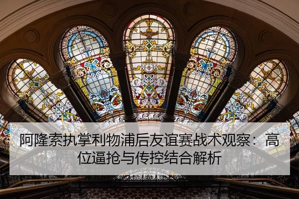 阿隆索执掌利物浦后友谊赛战术观察：高位逼抢与传控结合解析